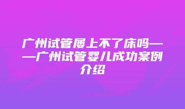 广州试管屡上不了床吗——广州试管婴儿成功案例介绍