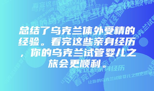 总结了乌克兰体外受精的经验。看完这些亲身经历，你的乌克兰试管婴儿之旅会更顺利。