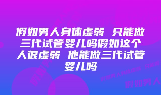 假如男人身体虚弱 只能做三代试管婴儿吗假如这个人很虚弱 他能做三代试管婴儿吗