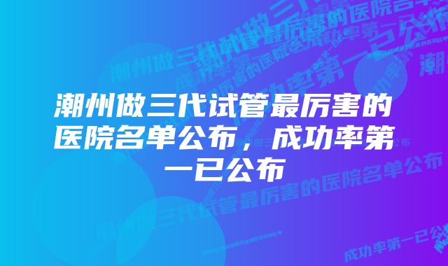 潮州做三代试管最厉害的医院名单公布，成功率第一已公布