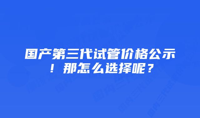 国产第三代试管价格公示！那怎么选择呢？