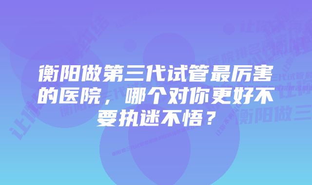 衡阳做第三代试管最厉害的医院，哪个对你更好不要执迷不悟？