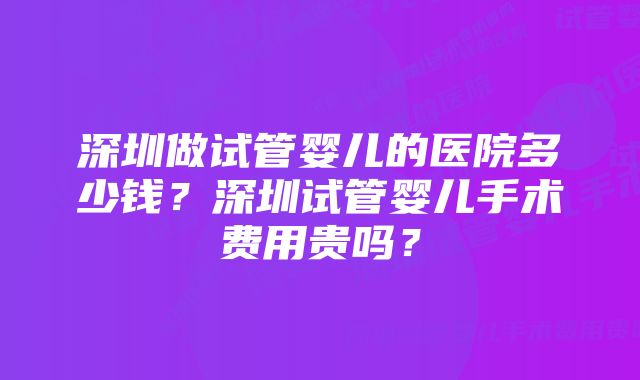 深圳做试管婴儿的医院多少钱？深圳试管婴儿手术费用贵吗？