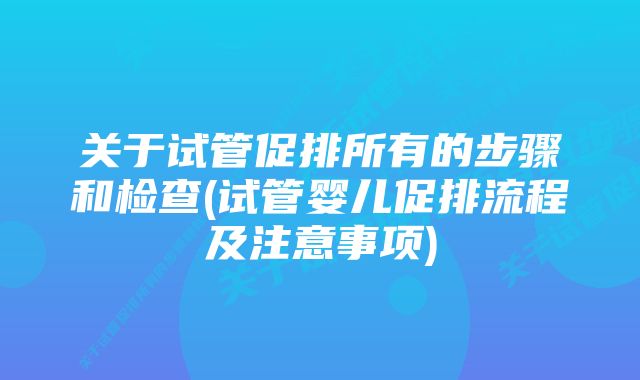 关于试管促排所有的步骤和检查(试管婴儿促排流程及注意事项)