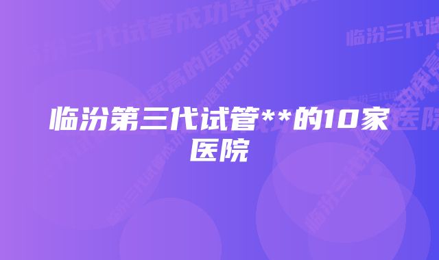 临汾第三代试管**的10家医院