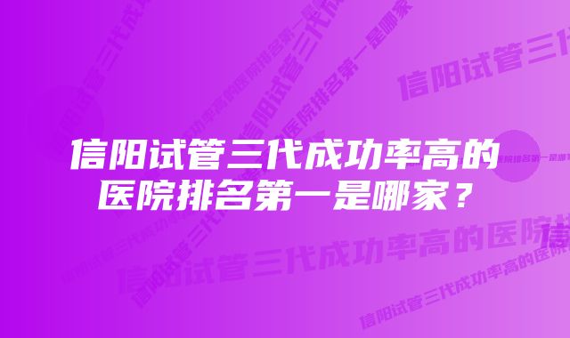 信阳试管三代成功率高的医院排名第一是哪家？