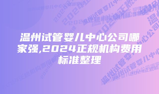 温州试管婴儿中心公司哪家强,2024正规机构费用标准整理