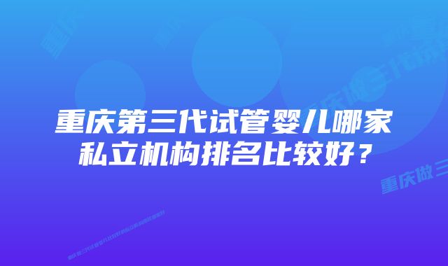 重庆第三代试管婴儿哪家私立机构排名比较好？