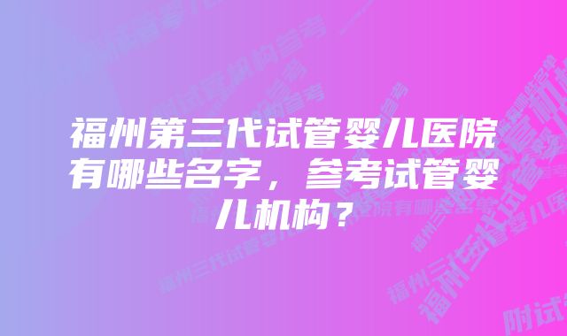 福州第三代试管婴儿医院有哪些名字，参考试管婴儿机构？