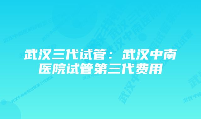 武汉三代试管：武汉中南医院试管第三代费用