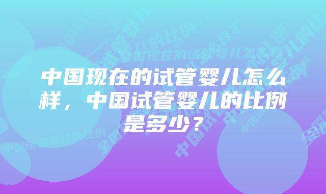 中国现在的试管婴儿怎么样，中国试管婴儿的比例是多少？