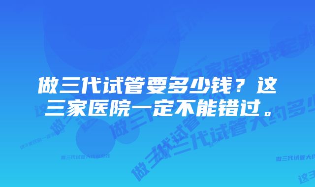 做三代试管要多少钱？这三家医院一定不能错过。