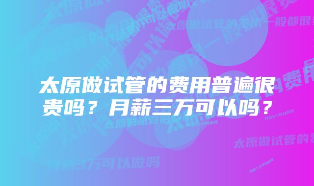 太原做试管的费用普遍很贵吗？月薪三万可以吗？