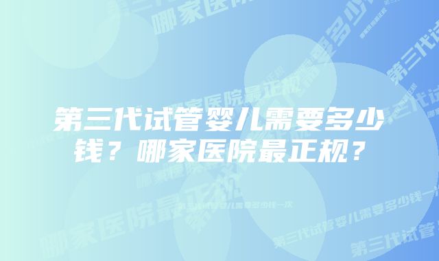 第三代试管婴儿需要多少钱？哪家医院最正规？