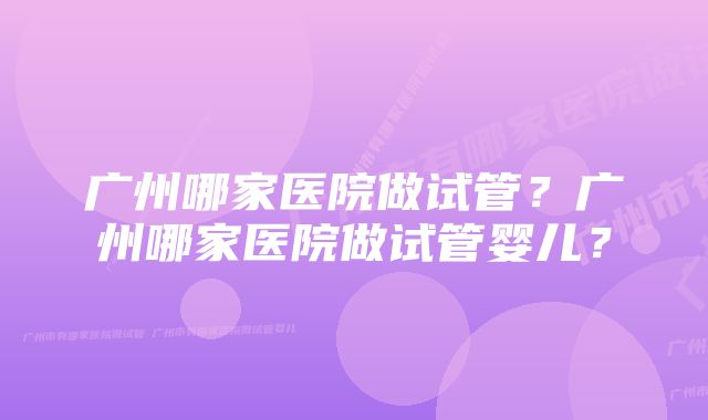 广州哪家医院做试管？广州哪家医院做试管婴儿？