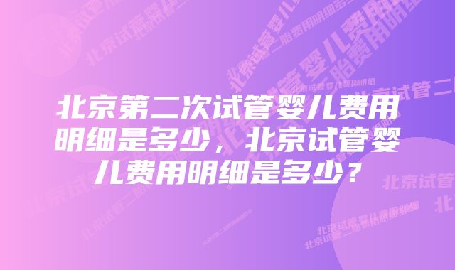 北京第二次试管婴儿费用明细是多少，北京试管婴儿费用明细是多少？