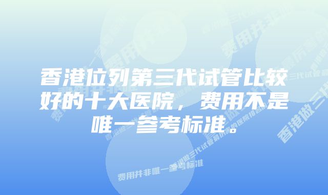 香港位列第三代试管比较好的十大医院，费用不是唯一参考标准。