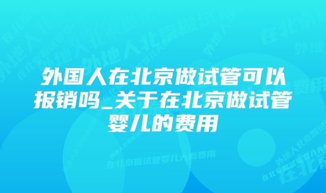 外国人在北京做试管可以报销吗_关于在北京做试管婴儿的费用