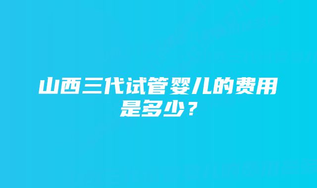 山西三代试管婴儿的费用是多少？