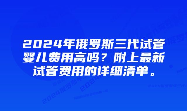 2024年俄罗斯三代试管婴儿费用高吗？附上最新试管费用的详细清单。