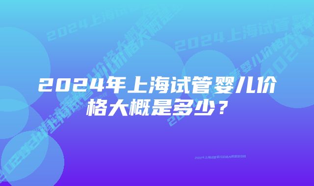 2024年上海试管婴儿价格大概是多少？