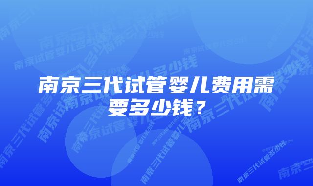 南京三代试管婴儿费用需要多少钱？