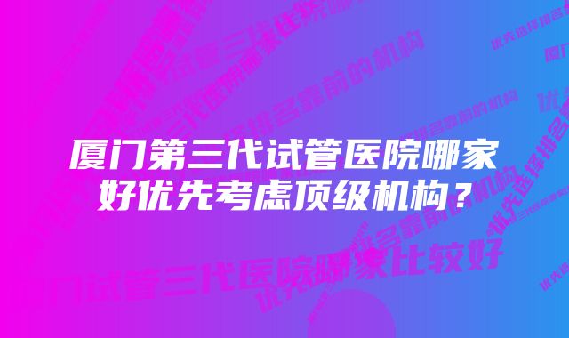 厦门第三代试管医院哪家好优先考虑顶级机构？