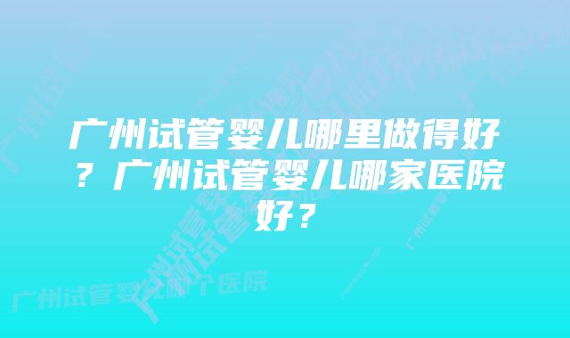 广州试管婴儿哪里做得好？广州试管婴儿哪家医院好？