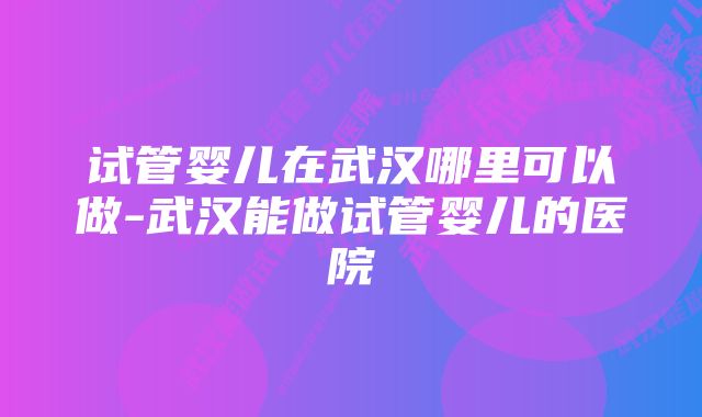 试管婴儿在武汉哪里可以做-武汉能做试管婴儿的医院