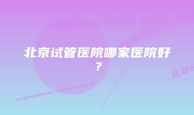 北京试管医院哪家医院好？