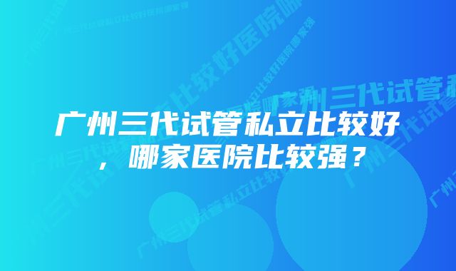 广州三代试管私立比较好，哪家医院比较强？