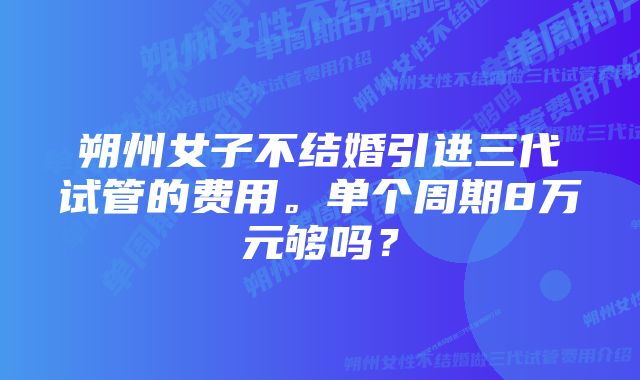 朔州女子不结婚引进三代试管的费用。单个周期8万元够吗？