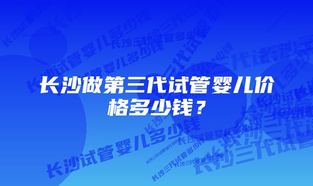 长沙做第三代试管婴儿价格多少钱？