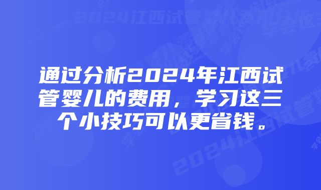 通过分析2024年江西试管婴儿的费用，学习这三个小技巧可以更省钱。