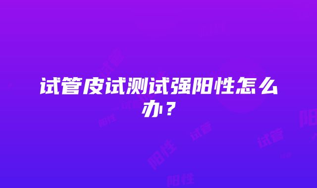 试管皮试测试强阳性怎么办？