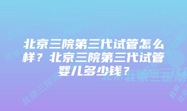 北京三院第三代试管怎么样？北京三院第三代试管婴儿多少钱？