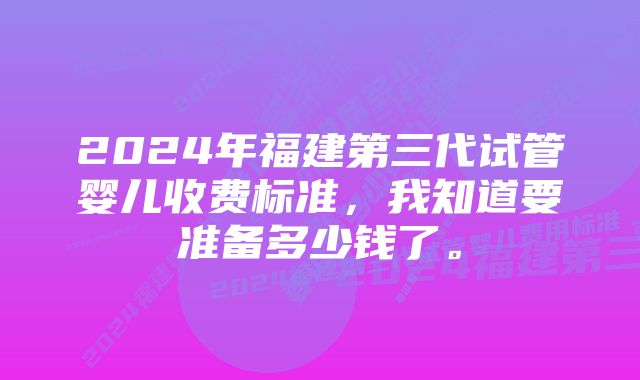 2024年福建第三代试管婴儿收费标准，我知道要准备多少钱了。