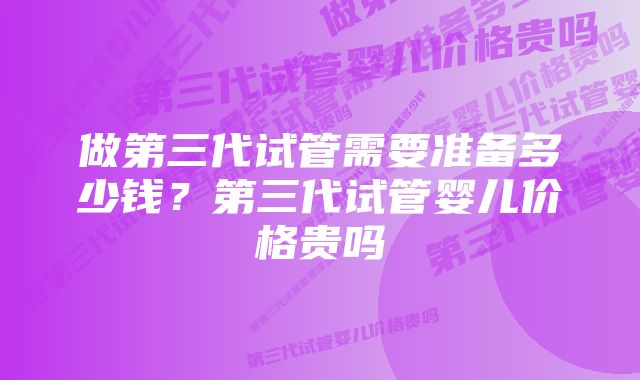 做第三代试管需要准备多少钱？第三代试管婴儿价格贵吗