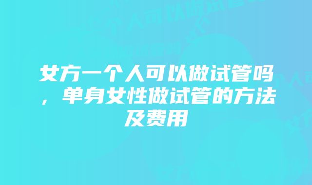 女方一个人可以做试管吗，单身女性做试管的方法及费用