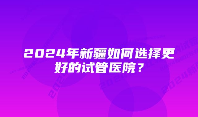 2024年新疆如何选择更好的试管医院？