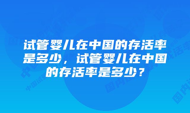 试管婴儿在中国的存活率是多少，试管婴儿在中国的存活率是多少？