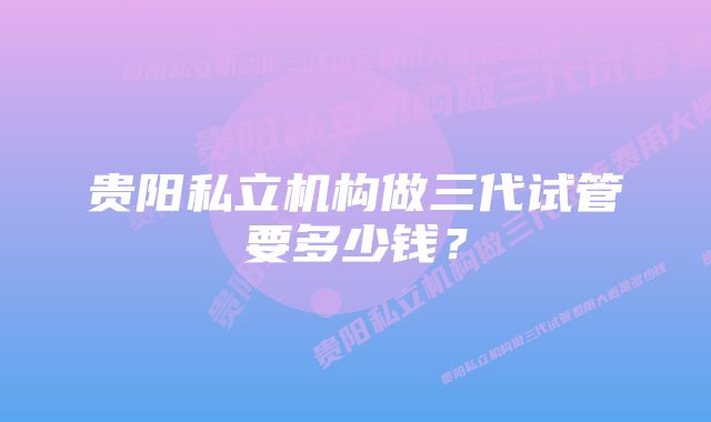 贵阳私立机构做三代试管要多少钱？