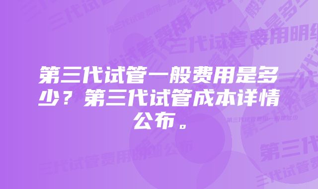 第三代试管一般费用是多少？第三代试管成本详情公布。