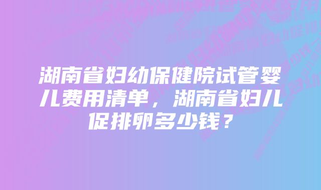 湖南省妇幼保健院试管婴儿费用清单，湖南省妇儿促排卵多少钱？