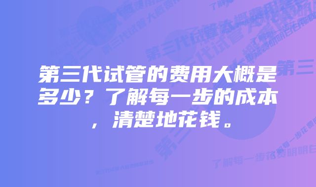 第三代试管的费用大概是多少？了解每一步的成本，清楚地花钱。