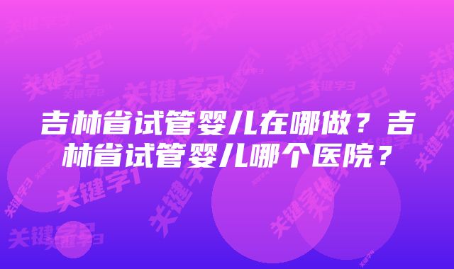 吉林省试管婴儿在哪做？吉林省试管婴儿哪个医院？