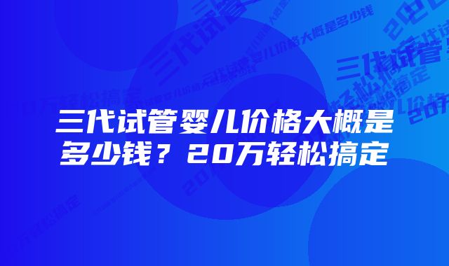 三代试管婴儿价格大概是多少钱？20万轻松搞定