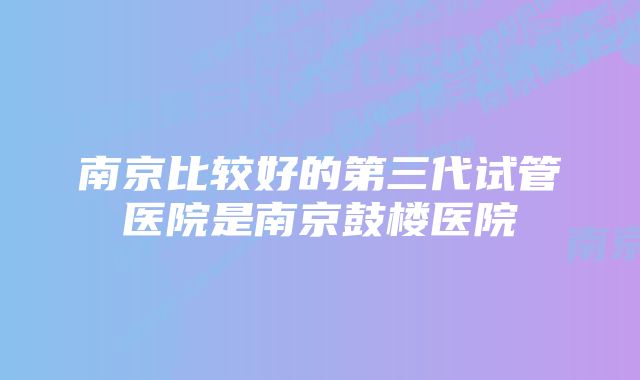 南京比较好的第三代试管医院是南京鼓楼医院