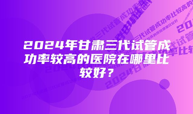 2024年甘肃三代试管成功率较高的医院在哪里比较好？