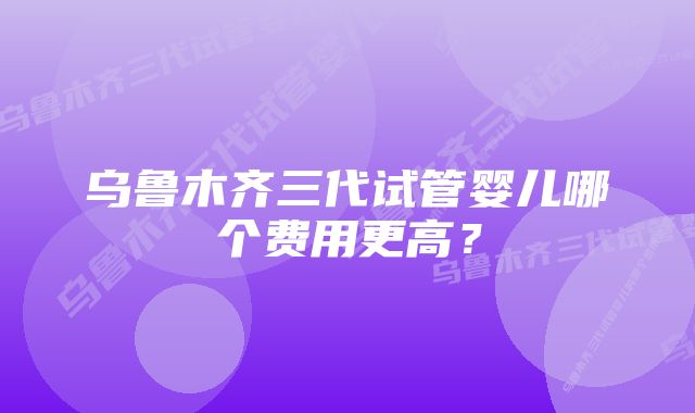 乌鲁木齐三代试管婴儿哪个费用更高？